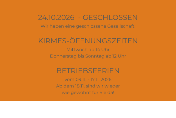 24.10.2026  - GESCHLOSSEN Wir haben eine geschlossene Gesellschaft.  KIRMES-ÖFFNUNGSZEITEN Mittwoch ab 14 Uhr Donnerstag bis Sonntag ab 12 Uhr  BETRIEBSFERIEN vom 09.11. - 17.11. 2026 Ab dem 18.11. sind wir wieder wie gewohnt für Sie da!